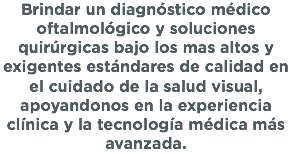 Brindar un diagnóstico médico oftalmológico y soluciones quirúrgicas bajo los mas altos y exigentes estándares de calidad en el cuidado de la salud visual, apoyandonos en la experiencia clínica y la tecnología médica más avanzada.