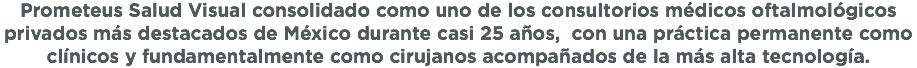 Prometeus Salud Visual consolidado como uno de los consultorios médicos oftalmológicos privados más destacados de México durante casi 25 años, con una práctica permanente como clínicos y fundamentalmente como cirujanos acompañados de la más alta tecnología. 