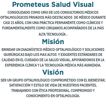 Prometeus Salud Visual CONSOLIDADO COMO UNO DE LOS CONSULTORIOS MÉDICOS OFTALMOLÓGICOS PRIVADOS MÁS DESTACADOS DE MÉXICO DURANTE CASI 25 AÑOS, CON UNA PRÁCTICA PERMANENTE COMO CLÍNICOS Y FUNDAMENTALMENTE COMO CIRUJANOS ACOMPAÑADOS DE LA MÁS ALTA TECNOLOGÍA .
Misión
BRINDAR UN DIAGNÓSTICO MÉDICO OFTALMOLÓGICO Y SOLUCIONES QUIRÚRGICAS BAJO LOS MAS ALTOS Y EXIGENTES ESTÁNDARES DE CALIDAD EN EL CUIDADO DE LA SALUD VISUAL, APOYANDONOS EN LA EXPERIENCIA CLÍNICA Y LA TECNOLOGÍA MÉDICA MÁS AVANZADA.
Visión
SER UN GRUPO OFTALMOLÓGICO COMPROMETIDO CON EL BIENESTAR, SATISFACCIÓN Y ESTILO DE VIDA DE NUESTROS PACIENTES, TRABAJANDO CON ÉTICA PROFESIONAL, COMPROMISO Y CONOCIMIENTO EN OFTALMOLOGÍA. 