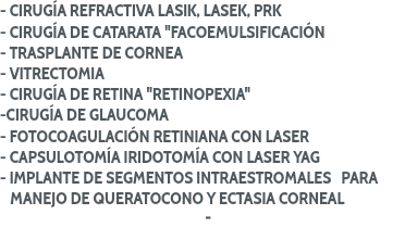 - CIRUGÍA REFRACTIVA LASIK, LASEK, PRK
- CIRUGÍA DE CATARATA "FACOEMULSIFICACIÓN
- TRASPLANTE DE CORNEA
- VITRECTOMIA
- CIRUGÍA DE RETINA "RETINOPEXIA"
-CIRUGÍA DE GLAUCOMA
- FOTOCOAGULACIÓN RETINIANA CON LASER
- CAPSULOTOMÍA IRIDOTOMÍA CON LASER YAG
- IMPLANTE DE SEGMENTOS INTRAESTROMALES PARA MANEJO DE QUERATOCONO Y ECTASIA CORNEAL
-